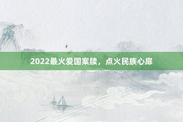 2022最火爱国案牍,点火民族心扉