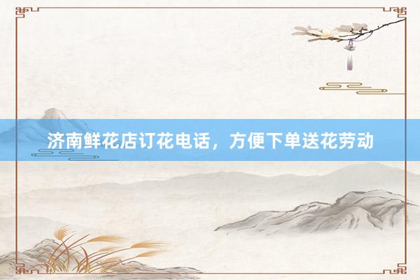 济南鲜花店订花电话，方便下单送花劳动
