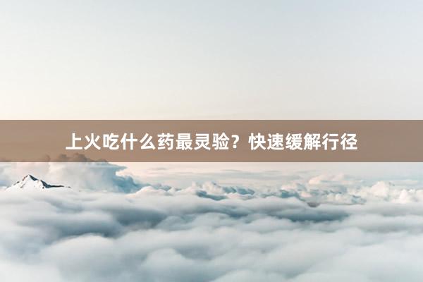 上火吃什么药最灵验？快速缓解行径